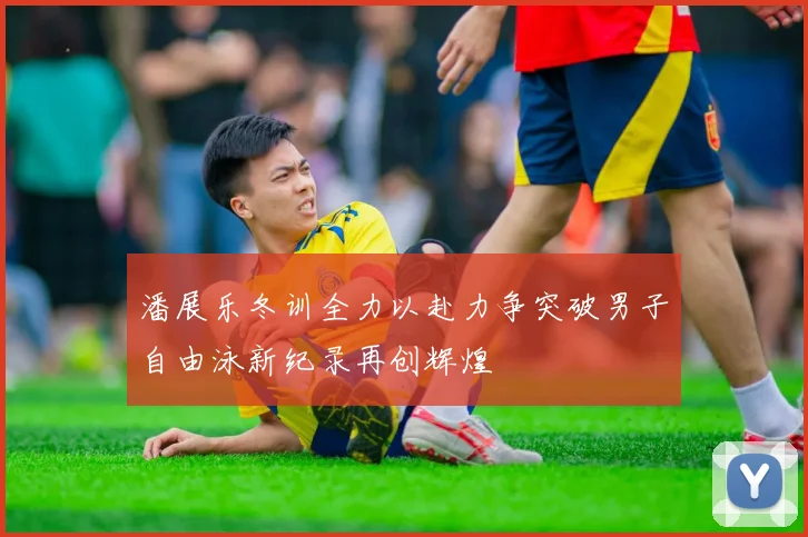 潘展乐冬训全力以赴力争突破男子自由泳新纪录再创辉煌
